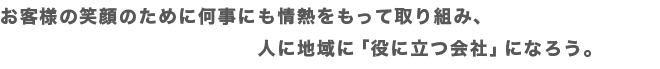 お客様の笑顔のために何事にも情熱をもって取り組み、人に地域に「役に立つ会社」になろう。